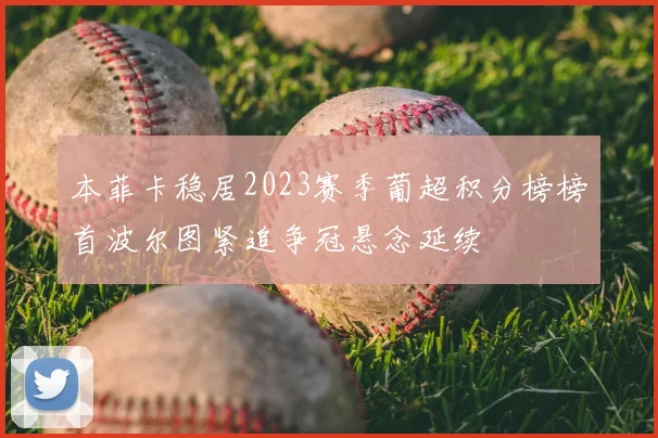 本菲卡稳居2023赛季葡超积分榜榜首波尔图紧追争冠悬念延续