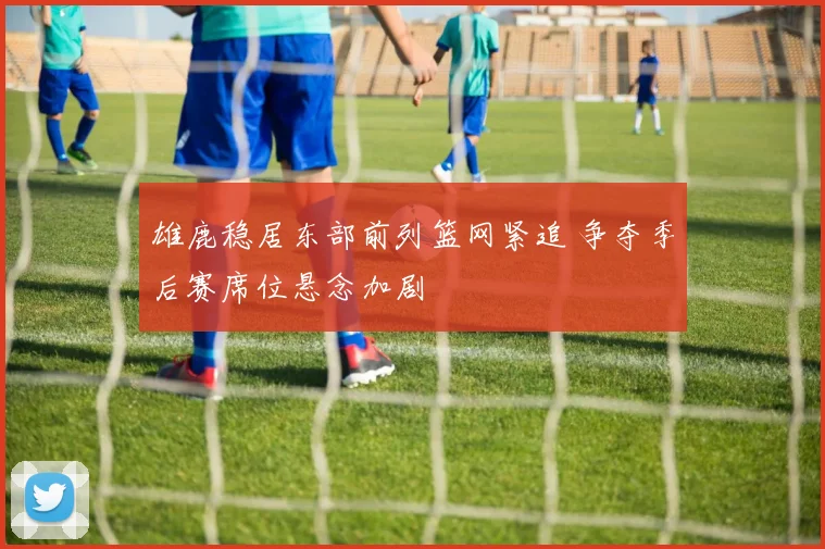 雄鹿稳居东部前列篮网紧追 争夺季后赛席位悬念加剧