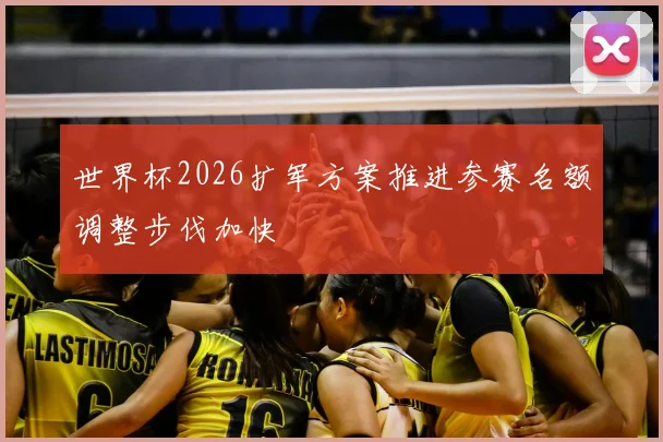 世界杯2026扩军方案推进参赛名额调整步伐加快