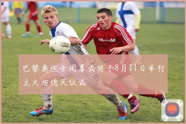巴黎奥运会闭幕式将于8月11日举行主火炬熄灭仪式