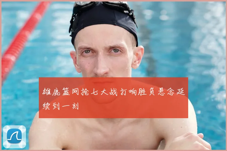 雄鹿篮网抢七大战打响胜负悬念延续到一刻