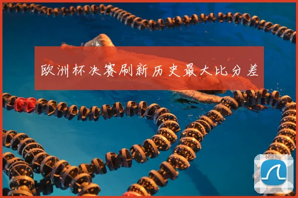 欧洲杯决赛刷新历史最大比分差