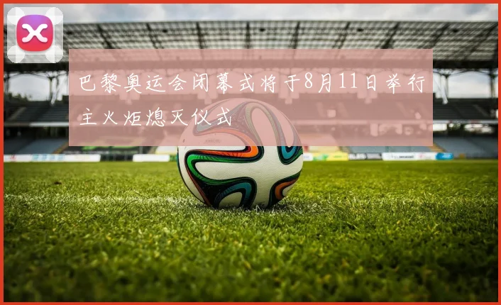 巴黎奥运会闭幕式将于8月11日举行主火炬熄灭仪式