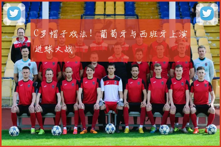 C罗帽子戏法!葡萄牙与西班牙上演进球大战