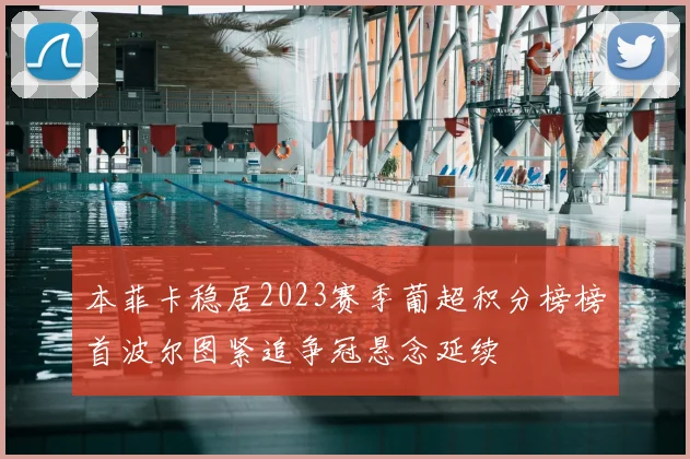 本菲卡稳居2023赛季葡超积分榜榜首波尔图紧追争冠悬念延续