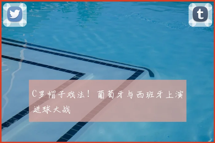 C罗帽子戏法！葡萄牙与西班牙上演进球大战