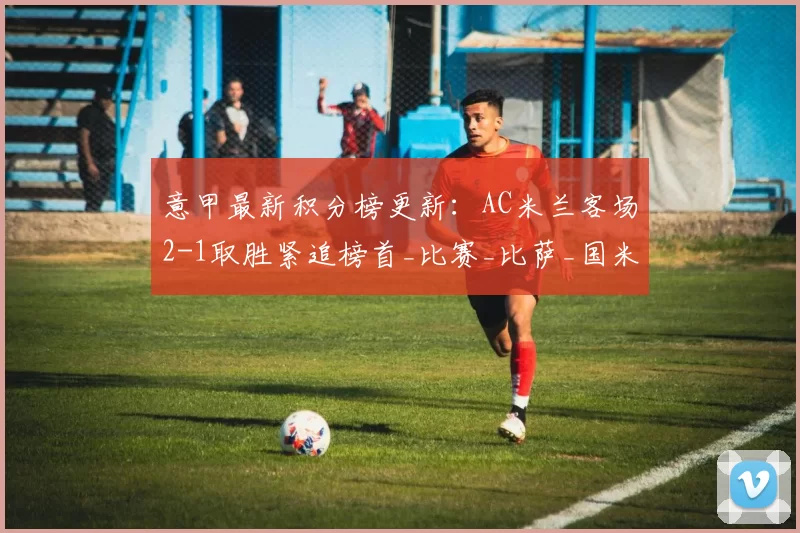 意甲最新积分榜更新：AC米兰客场2-1取胜紧追榜首_比赛_比萨_国米