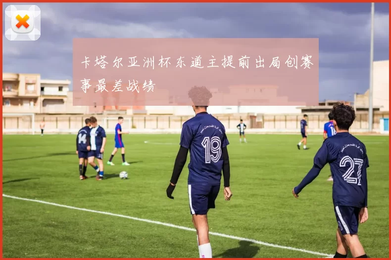 卡塔尔亚洲杯东道主提前出局创赛事最差战绩