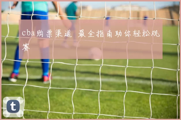 cba购票渠道 最全指南助你轻松观赛