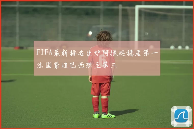 FIFA最新排名出炉阿根廷稳居第一法国紧追巴西跌至第三