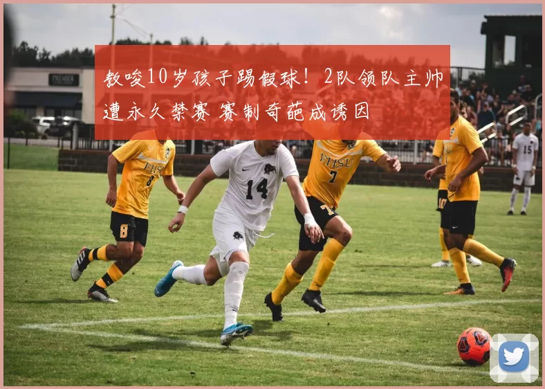 教唆10岁孩子踢假球！2队领队主帅遭永久禁赛 赛制奇葩成诱因