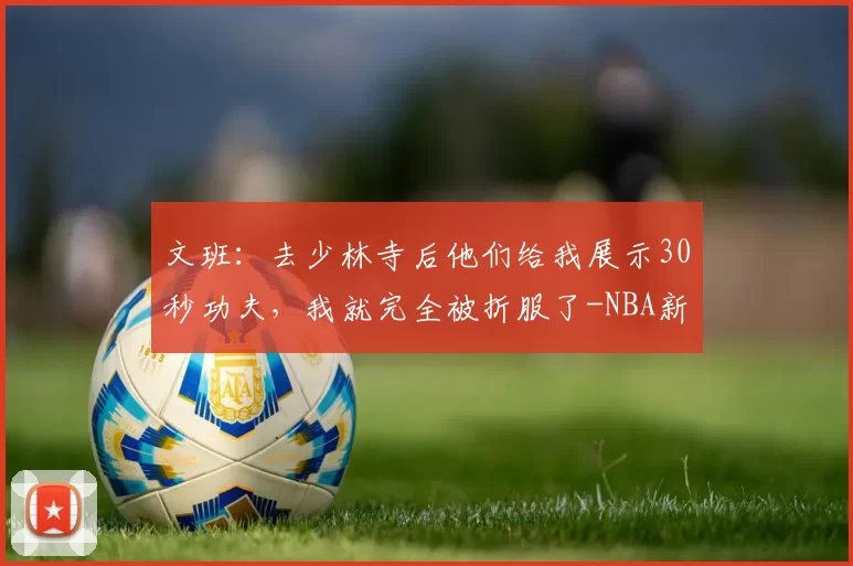 文班：去少林寺后他们给我展示30秒功夫，我就完全被折服了-NBA新闻