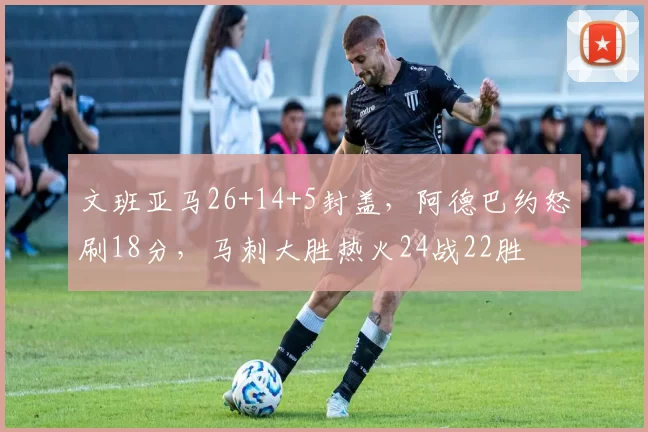 文班亚马26+14+5封盖，阿德巴约怒刷18分，马刺大胜热火24战22胜