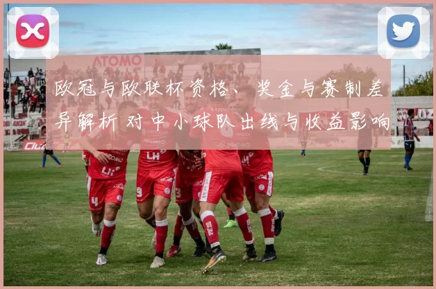 欧冠与欧联杯资格、奖金与赛制差异解析 对中小球队出线与收益影响