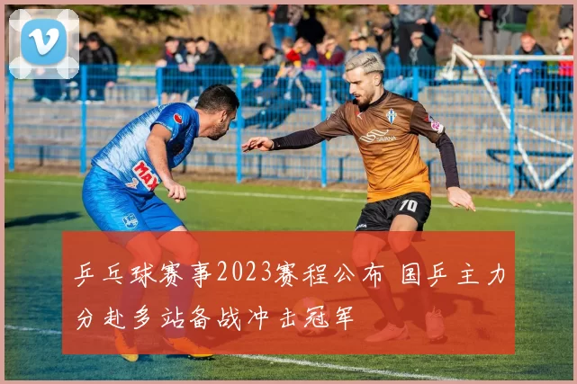 乒乓球赛事2023赛程公布 国乒主力分赴多站备战冲击冠军