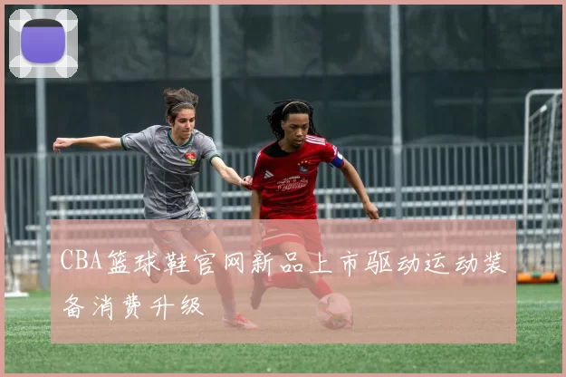 CBA篮球鞋官网新品上市驱动运动装备消费升级