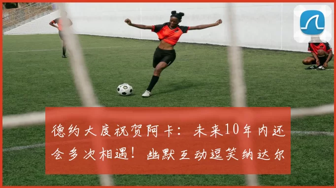 德约大度祝贺阿卡:未来10年内还会多次相遇!幽默互动逗笑纳达尔