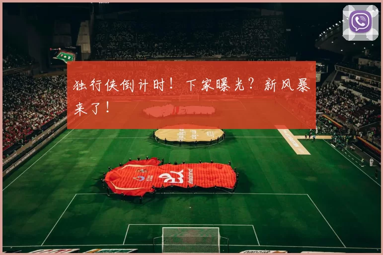 独行侠倒计时！下家曝光？新风暴来了！