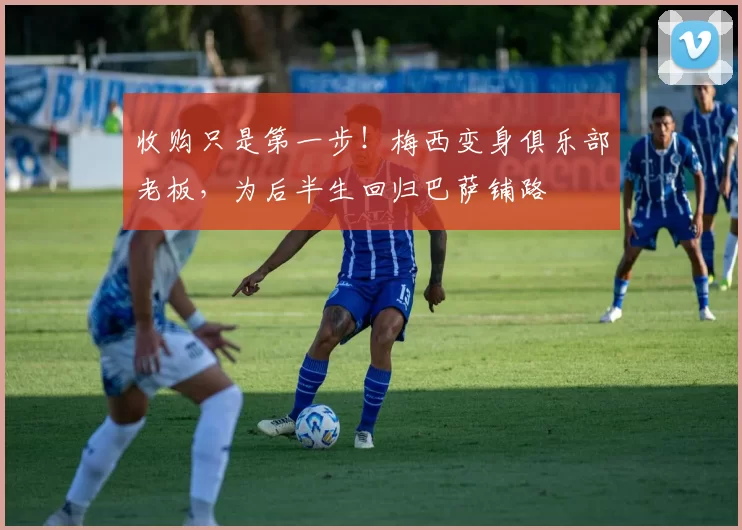 收购只是第一步！梅西变身俱乐部老板，为后半生回归巴萨铺路