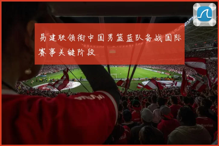 易建联领衔中国男篮蓝队备战国际赛事关键阶段