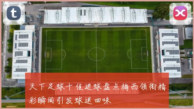 天下足球十佳进球盘点梅西领衔精彩瞬间引发球迷回味