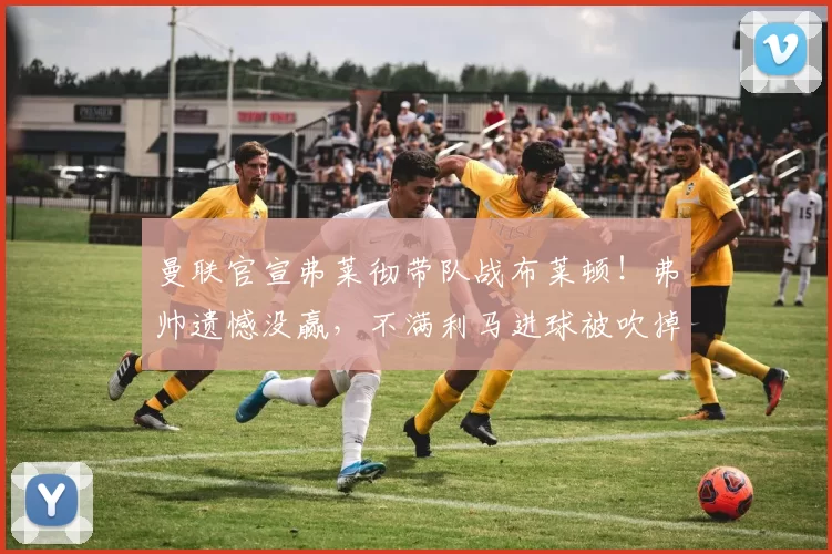 曼联官宣弗莱彻带队战布莱顿！弗帅遗憾没赢，不满利马进球被吹掉