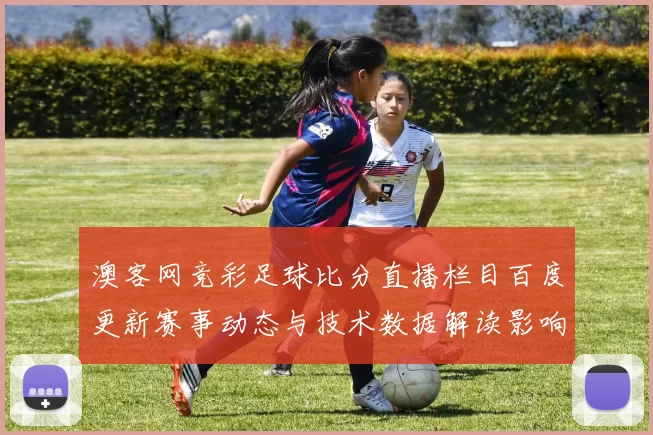 澳客网竞彩足球比分直播栏目百度更新赛事动态与技术数据解读影响