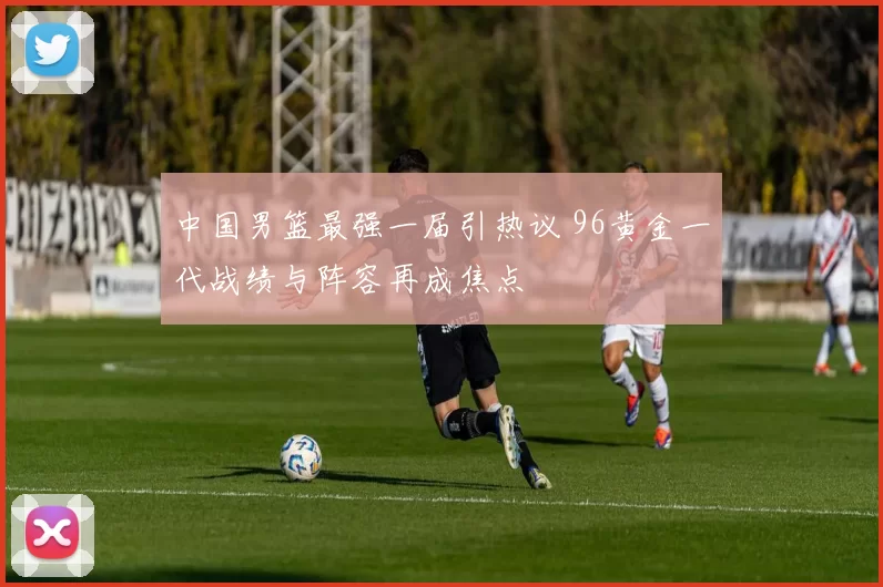 中国男篮最强一届引热议 96黄金一代战绩与阵容再成焦点