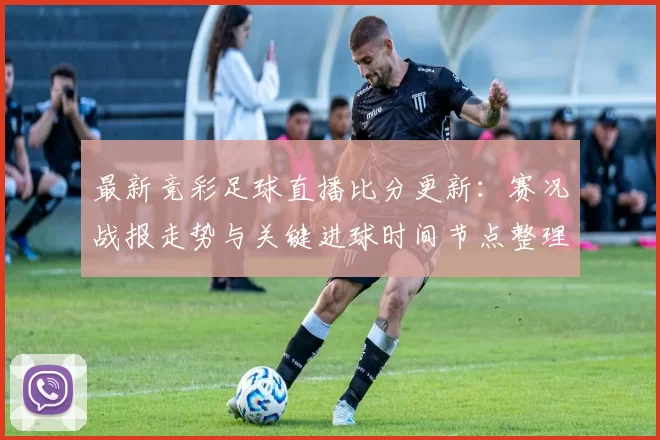最新竞彩足球直播比分更新：赛况战报走势与关键进球时间节点整理