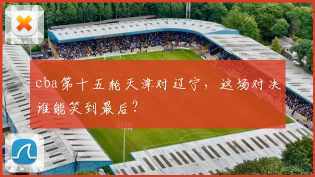 cba第十五轮天津对辽宁，这场对决谁能笑到最后？