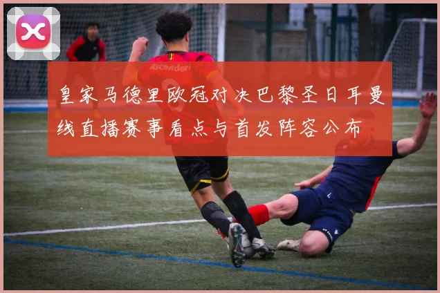 皇家马德里欧冠对决巴黎圣日耳曼线直播赛事看点与首发阵容公布