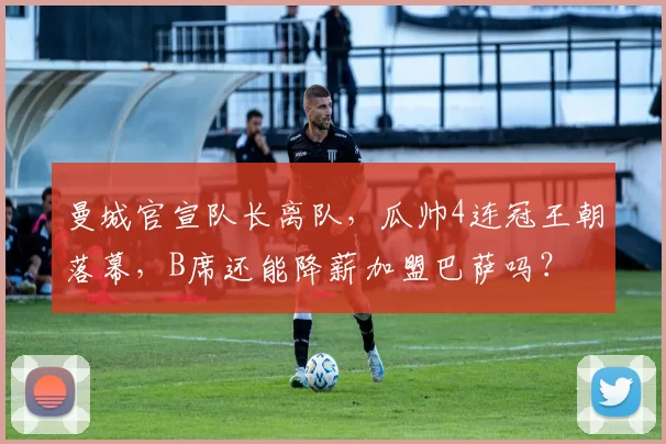 曼城官宣队长离队，瓜帅4连冠王朝落幕，B席还能降薪加盟巴萨吗？