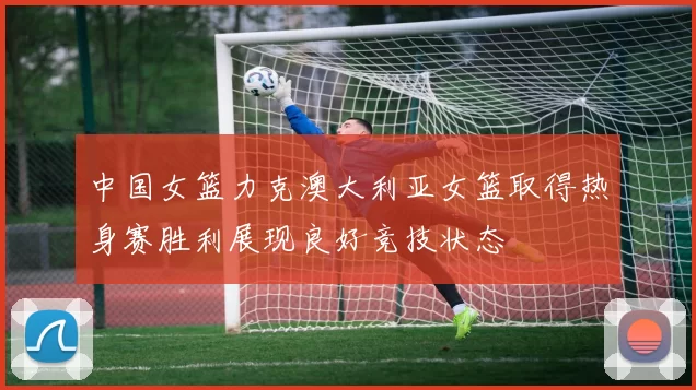 中国女篮力克澳大利亚女篮取得热身赛胜利展现良好竞技状态