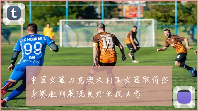 中国女篮力克澳大利亚女篮取得热身赛胜利展现良好竞技状态