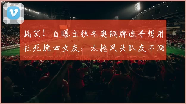 搞笑!自曝出轨冬奥铜牌选手想用社死挽回女友,太抢风头队友不满