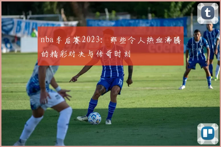 nba季后赛2023：那些令人热血沸腾的精彩对决与传奇时刻