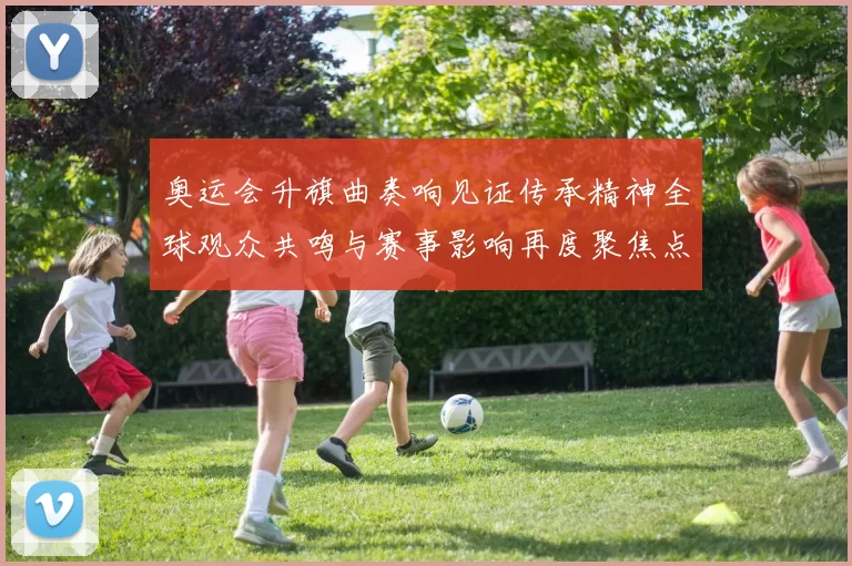 奥运会升旗曲奏响见证传承精神全球观众共鸣与赛事影响再度聚焦点