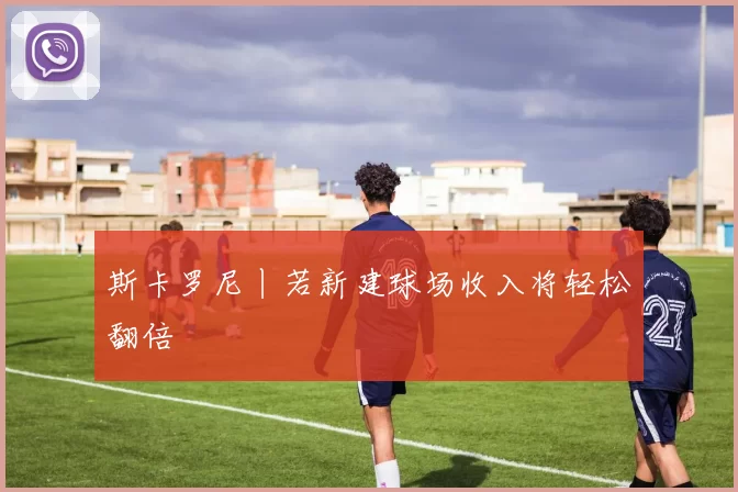 斯卡罗尼丨若新建球场收入将轻松翻倍
