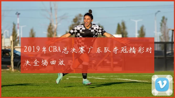 2019年CBA总决赛广东队夺冠精彩对决全场回放