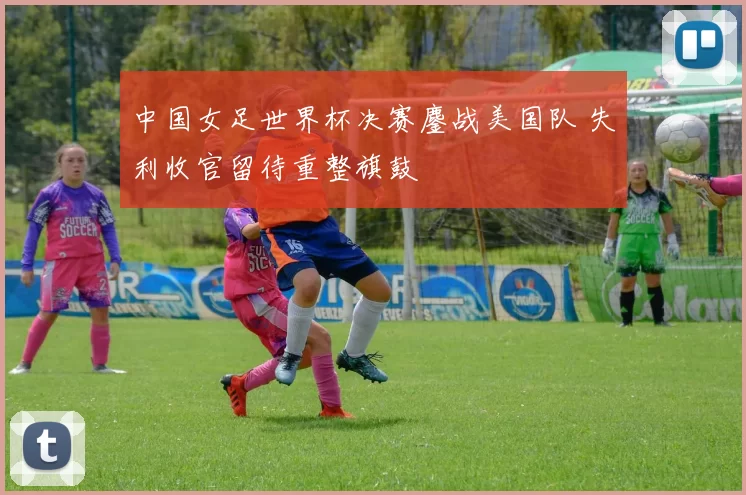 中国女足世界杯决赛鏖战美国队 失利收官留待重整旗鼓