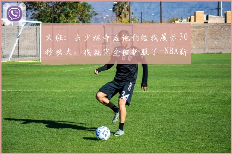 文班：去少林寺后他们给我展示30秒功夫，我就完全被折服了-NBA新闻