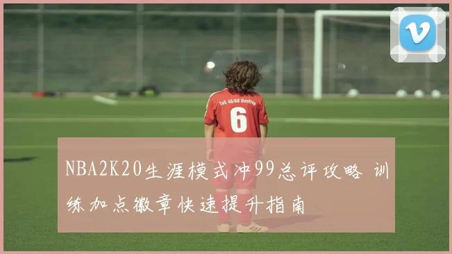NBA2K20生涯模式冲99总评攻略 训练加点徽章快速提升指南