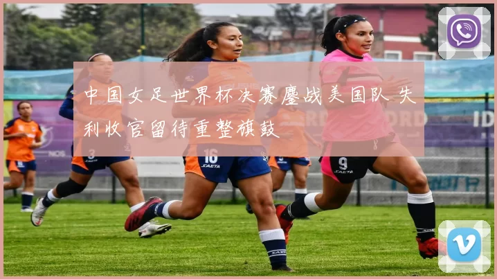 中国女足世界杯决赛鏖战美国队 失利收官留待重整旗鼓