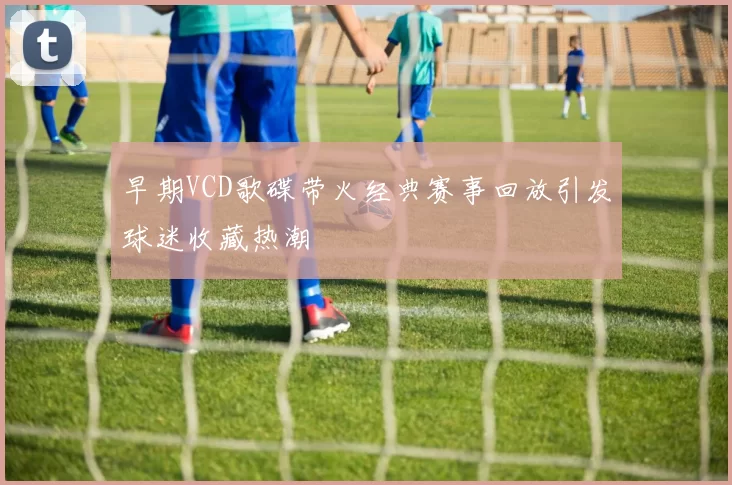 早期VCD歌碟带火经典赛事回放引发球迷收藏热潮