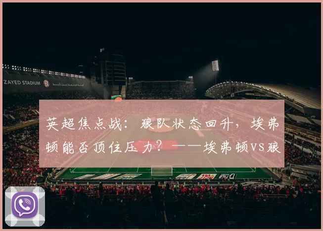 英超焦点战：狼队状态回升，埃弗顿能否顶住压力？——埃弗顿vs狼队前瞻_防守_比赛_莫耶斯