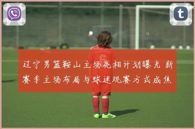 辽宁男篮鞍山主场亮相计划曝光 新赛季主场布局与球迷观赛方式成焦点