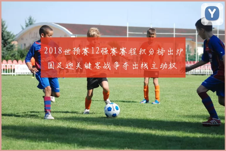 2018世预赛12强赛赛程积分榜出炉 国足迎关键客战争夺出线主动权