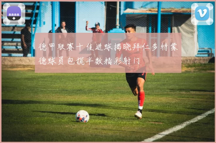 德甲联赛十佳进球揭晓拜仁多特蒙德球员包揽半数精彩射门