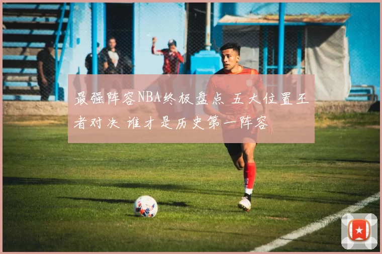 最强阵容NBA终极盘点 五大位置王者对决 谁才是历史第一阵容