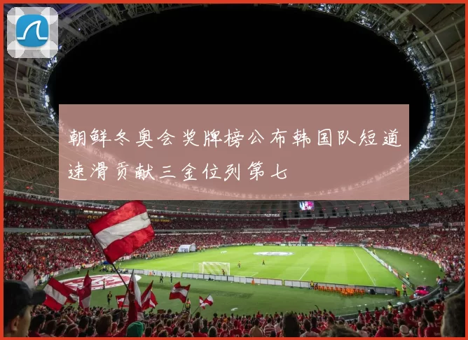 朝鲜冬奥会奖牌榜公布韩国队短道速滑贡献三金位列第七